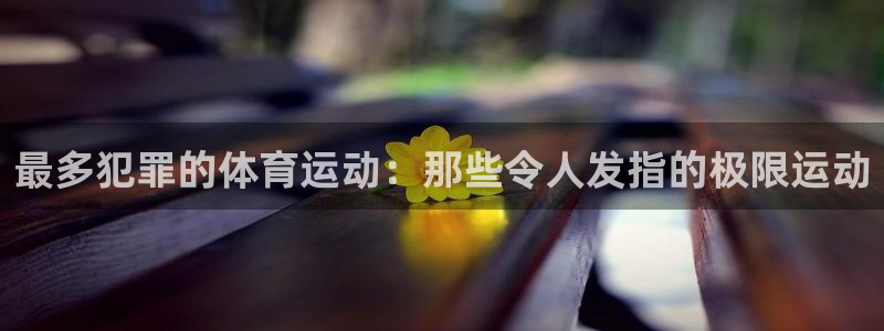 中欧体育全站app：最多犯罪的体育运动：那些令人发指的极限运动